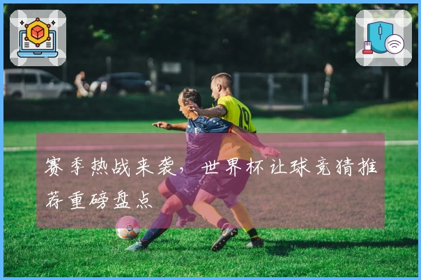 赛季热战来袭，世界杯让球竞猜推荐重磅盘点